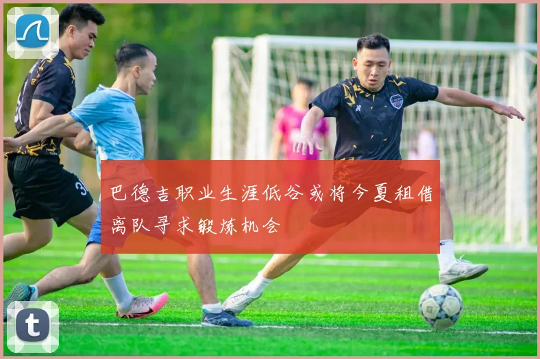 巴德吉职业生涯低谷或将今夏租借离队寻求锻炼机会