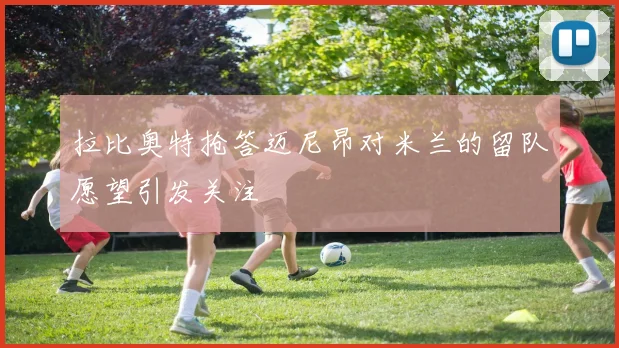 拉比奥特抢答迈尼昂对米兰的留队愿望引发关注