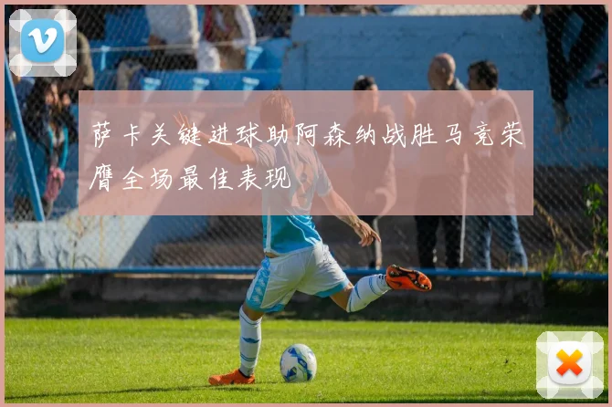 萨卡关键进球助阿森纳战胜马竞荣膺全场最佳表现