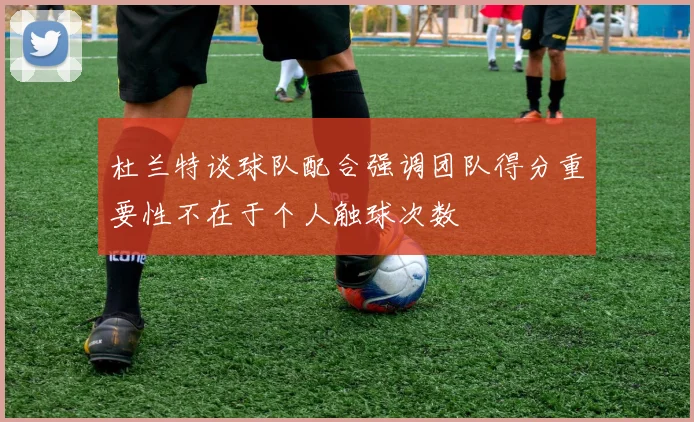 杜兰特谈球队配合强调团队得分重要性不在于个人触球次数