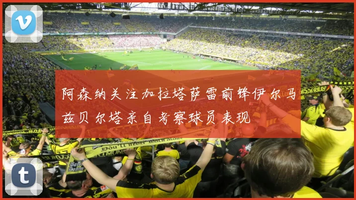阿森纳关注加拉塔萨雷前锋伊尔马兹贝尔塔亲自考察球员表现
