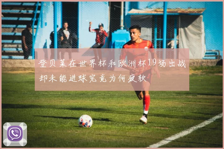 登贝莱在世界杯和欧洲杯19场出战却未能进球究竟为何疲软