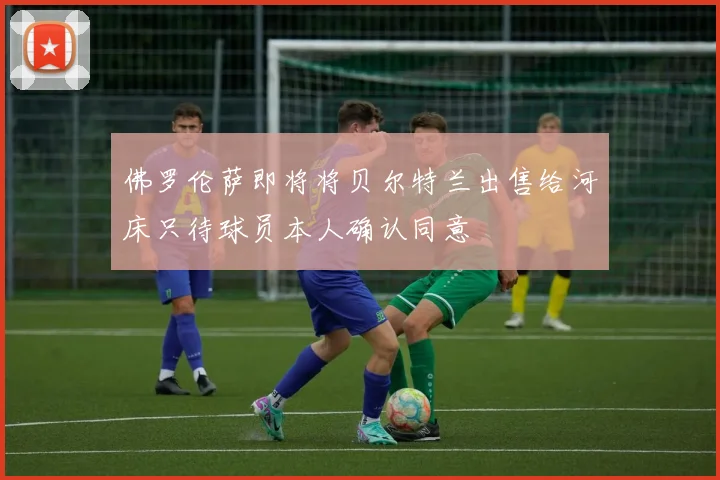 佛罗伦萨即将将贝尔特兰出售给河床只待球员本人确认同意