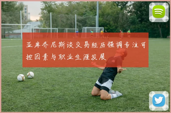 亚库乔尼斯谈交易经历强调专注可控因素与职业生涯发展