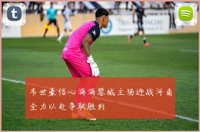 韦世豪信心满满蓉城主场迎战河南全力以赴争取胜利