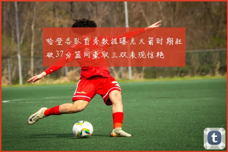 哈登各队首秀数据曝光火箭时期狂砍37分篮网豪取三双表现惊艳