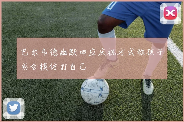 巴尔韦德幽默回应庆祝方式称孩子或会模仿打自己